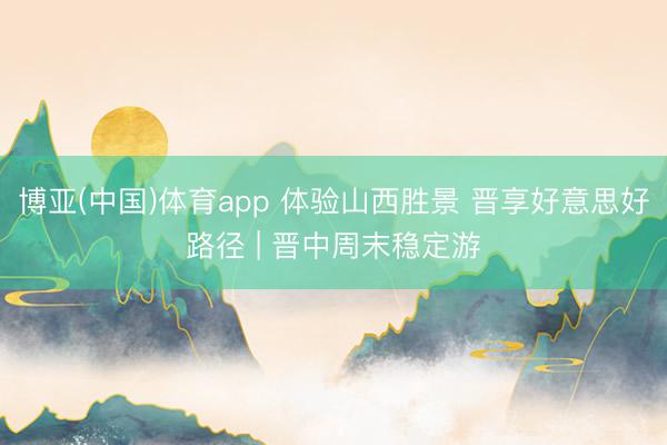 博亚(中国)体育app 体验山西胜景 晋享好意思好路径 | 晋中周末稳定游