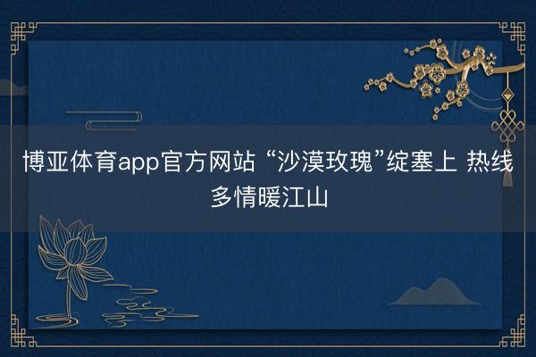博亚体育app官方网站 “沙漠玫瑰”绽塞上 热线多情暖江山