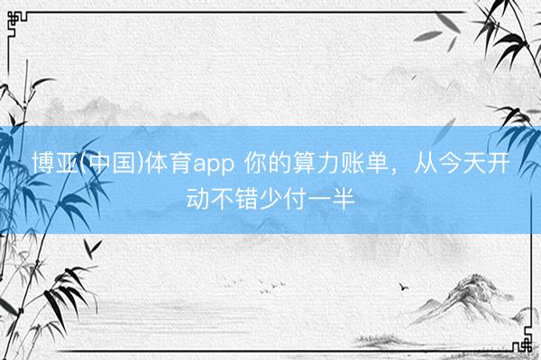 博亚(中国)体育app 你的算力账单，从今天开动不错少付一半