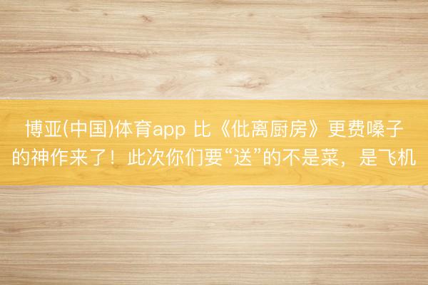 博亚(中国)体育app 比《仳离厨房》更费嗓子的神作来了!此次你们要“送”的不是菜,是飞机