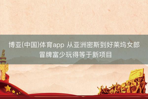 博亚(中国)体育app 从亚洲密斯到好莱坞女郎 冒牌富少玩得等于新项目