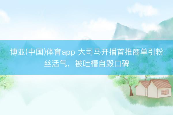 博亚(中国)体育app 大司马开播首推商单引粉丝活气，被吐槽自毁口碑