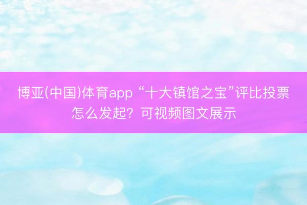 博亚(中国)体育app “十大镇馆之宝”评比投票怎么发起？可视频图文展示