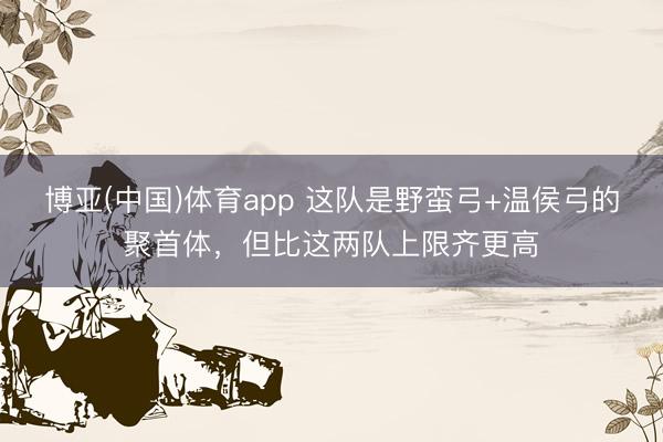 博亚(中国)体育app 这队是野蛮弓+温侯弓的聚首体,但比这两队上限齐更高