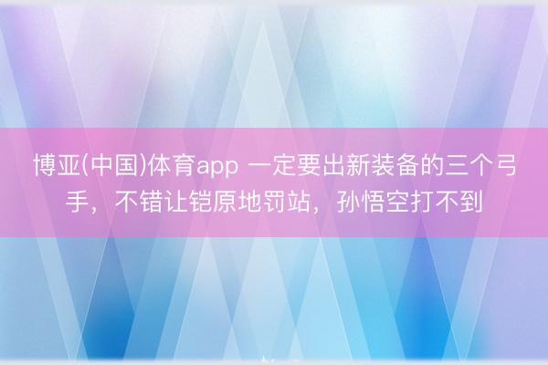 博亚(中国)体育app 一定要出新装备的三个弓手，不错让铠原地罚站，孙悟空打不到