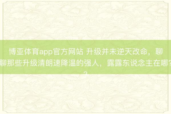 博亚体育app官方网站 升级并未逆天改命,聊聊那些升级清朗速降温的强人,露露东说念主在哪?
