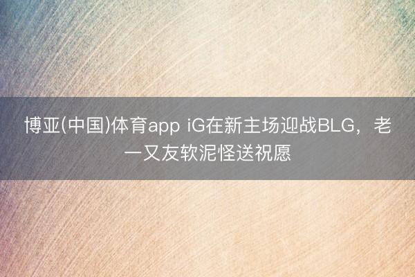 博亚(中国)体育app iG在新主场迎战BLG，老一又友软泥怪送祝愿