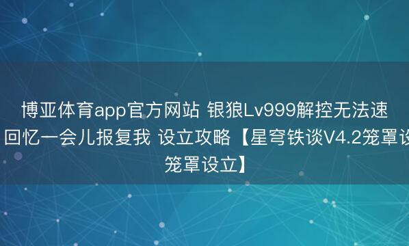 博亚体育app官方网站 银狼Lv999解控无法速成?回忆一会儿报复我 设立攻略【星穹铁谈V4.2笼罩设立】