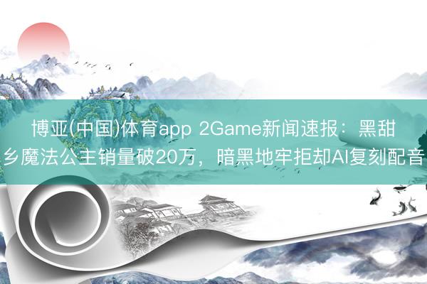 博亚(中国)体育app 2Game新闻速报:黑甜乡魔法公主销量破20万,暗黑地牢拒却AI复刻配音