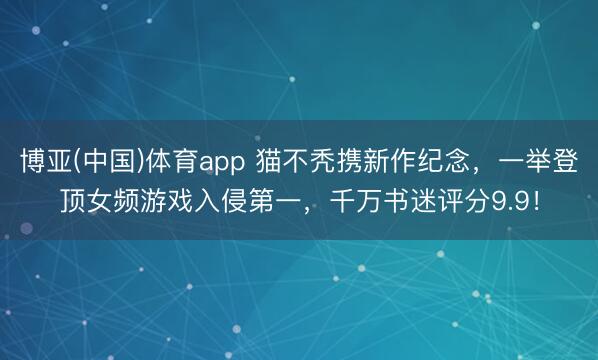 博亚(中国)体育app 猫不秃携新作纪念,一举登顶女频游戏入侵第一,千万书迷评分9.9!