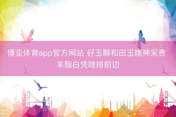 博亚体育app官方网站 矷玉聊和田玉啥神采贵 羊脂白凭啥排前边