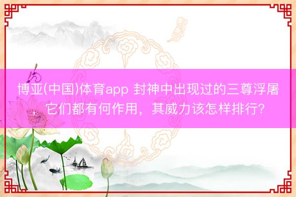 博亚(中国)体育app 封神中出现过的三尊浮屠,它们都有何作用,其威力该怎样排行?