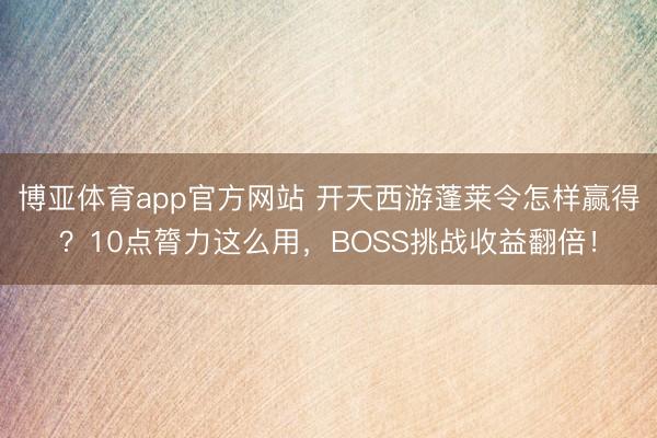 博亚体育app官方网站 开天西游蓬莱令怎样赢得?10点膂力这么用,BOSS挑战收益翻倍!
