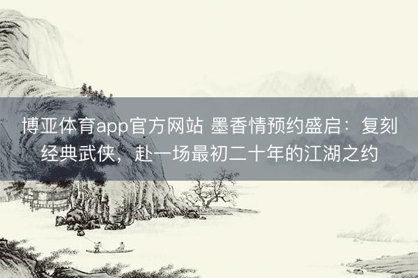 博亚体育app官方网站 墨香情预约盛启:复刻经典武侠,赴一场最初二十年的江湖之约
