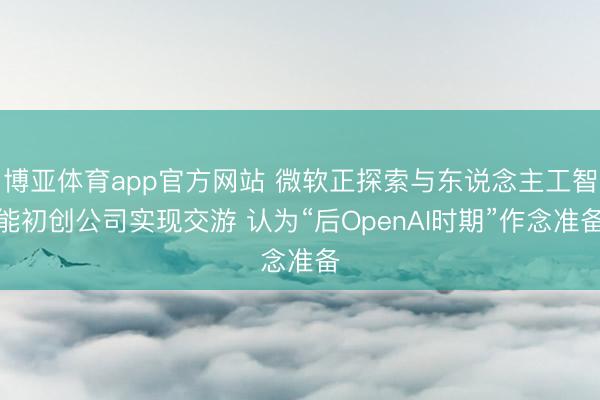 博亚体育app官方网站 微软正探索与东说念主工智能初创公司实现交游 认为“后OpenAI时期”作念准备