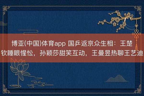 博亚(中国)体育app 国乒返京众生相：王楚钦睡眼惺忪，孙颖莎甜笑互动，王曼昱热聊王艺迪