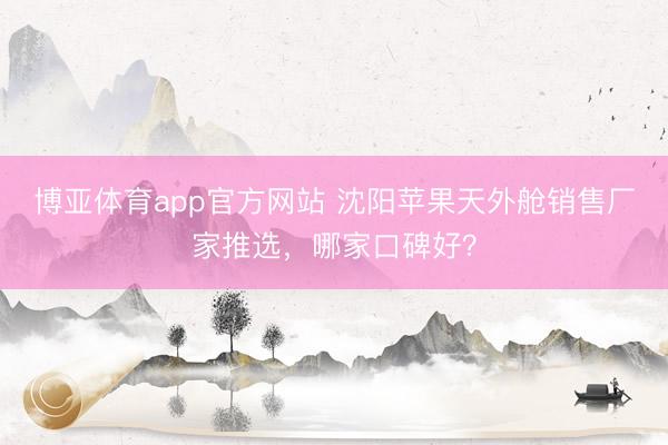 博亚体育app官方网站 沈阳苹果天外舱销售厂家推选，哪家口碑好？