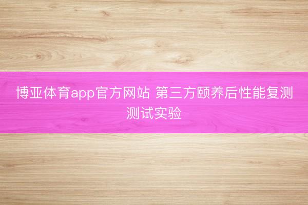 博亚体育app官方网站 第三方颐养后性能复测测试实验