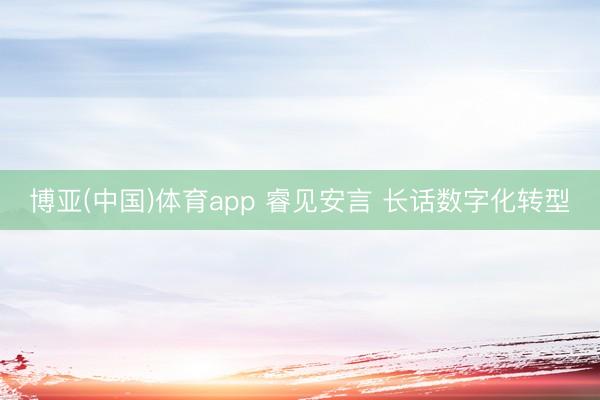 博亚(中国)体育app 睿见安言 长话数字化转型