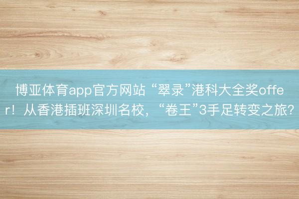 博亚体育app官方网站 “翠录”港科大全奖offer！从香港插班深圳名校，“卷王”3手足转变之旅？