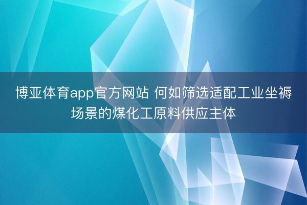 博亚体育app官方网站 何如筛选适配工业坐褥场景的煤化工原料供应主体