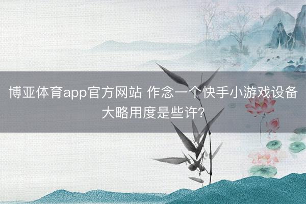 博亚体育app官方网站 作念一个快手小游戏设备大略用度是些许？