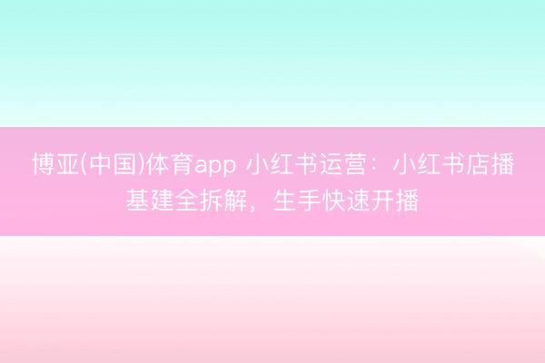 博亚(中国)体育app 小红书运营：小红书店播基建全拆解，生手快速开播
