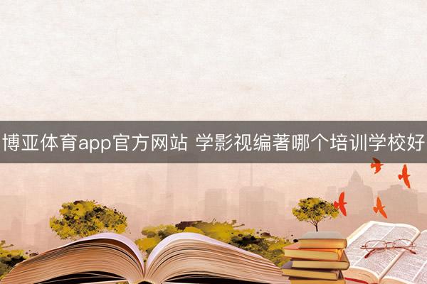 博亚体育app官方网站 学影视编著哪个培训学校好