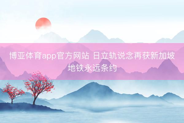 博亚体育app官方网站 日立轨说念再获新加坡地铁永远条约