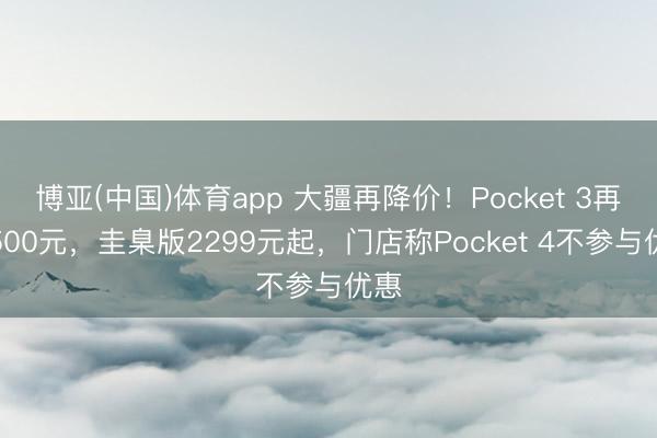 博亚(中国)体育app 大疆再降价！Pocket 3再降500元，圭臬版2299元起，门店称Pocket 4不参与优惠