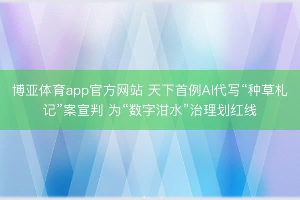 博亚体育app官方网站 天下首例AI代写“种草札记”案宣判 为“数字泔水”治理划红线