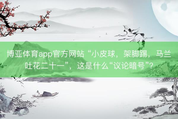 博亚体育app官方网站 “小皮球,架脚踢,马兰吐花二十一”,这是什么“议论暗号”?