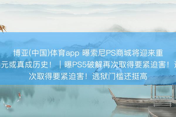 博亚(中国)体育app 曝索尼PS商城将迎来重磅转换！568港元或真成历史！｜曝PS5破解再次取得要紧迫害！逃狱门槛还挺高