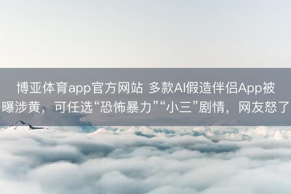 博亚体育app官方网站 多款AI假造伴侣App被曝涉黄，可任选“恐怖暴力”“小三”剧情，网友怒了