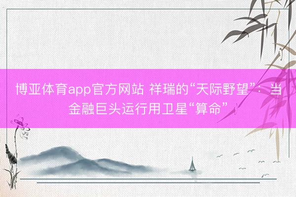 博亚体育app官方网站 祥瑞的“天际野望”:当金融巨头运行用卫星“算命”