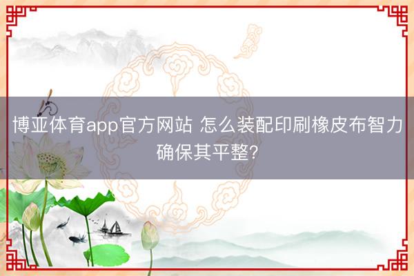 博亚体育app官方网站 怎么装配印刷橡皮布智力确保其平整?