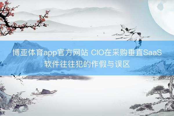 博亚体育app官方网站 CIO在采购垂直SaaS软件往往犯的作假与误区