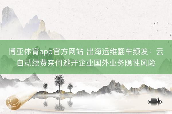博亚体育app官方网站 出海运维翻车频发：云自动续费奈何避开企业国外业务隐性风险