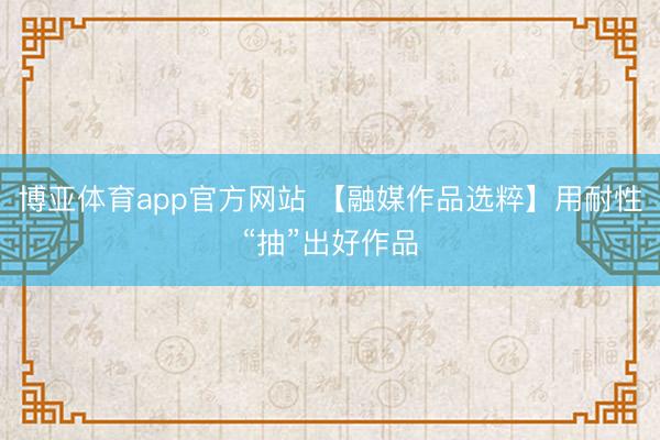 博亚体育app官方网站 【融媒作品选粹】用耐性“抽”出好作品