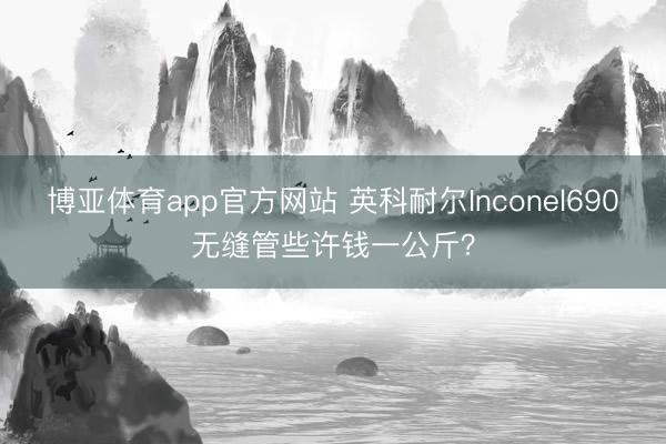 博亚体育app官方网站 英科耐尔Inconel690无缝管些许钱一公斤？