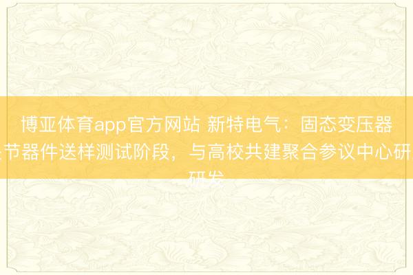 博亚体育app官方网站 新特电气：固态变压器关节器件送样测试阶段，与高校共建聚合参议中心研发