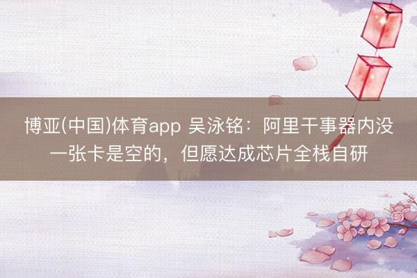 博亚(中国)体育app 吴泳铭：阿里干事器内没一张卡是空的，但愿达成芯片全栈自研