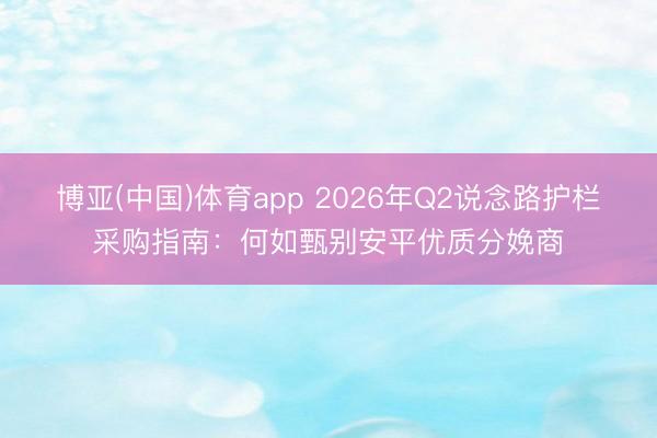 博亚(中国)体育app 2026年Q2说念路护栏采购指南：何如甄别安平优质分娩商