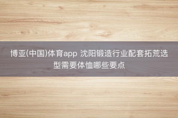 博亚(中国)体育app 沈阳锻造行业配套拓荒选型需要体恤哪些要点