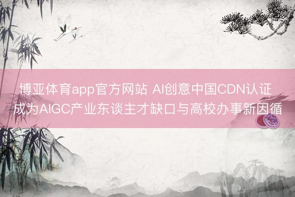 博亚体育app官方网站 AI创意中国CDN认证 成为AIGC产业东谈主才缺口与高校办事新因循