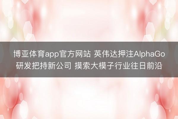 博亚体育app官方网站 英伟达押注AlphaGo研发把持新公司 摸索大模子行业往日前沿