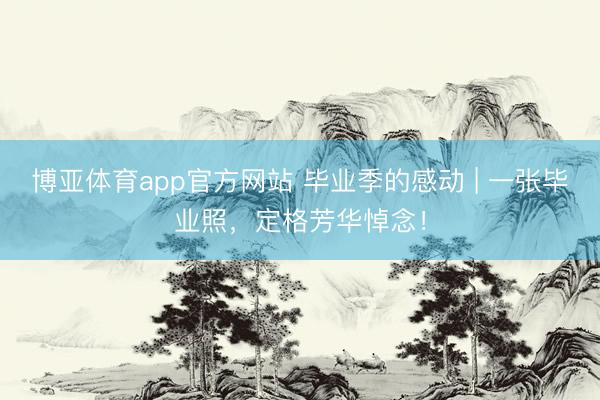 博亚体育app官方网站 毕业季的感动 | 一张毕业照，定格芳华悼念！