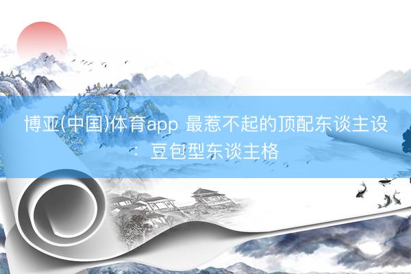博亚(中国)体育app 最惹不起的顶配东谈主设：豆包型东谈主格