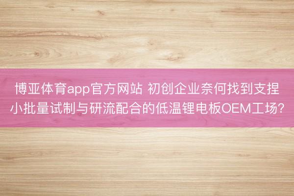 博亚体育app官方网站 初创企业奈何找到支捏小批量试制与研流配合的低温锂电板OEM工场?