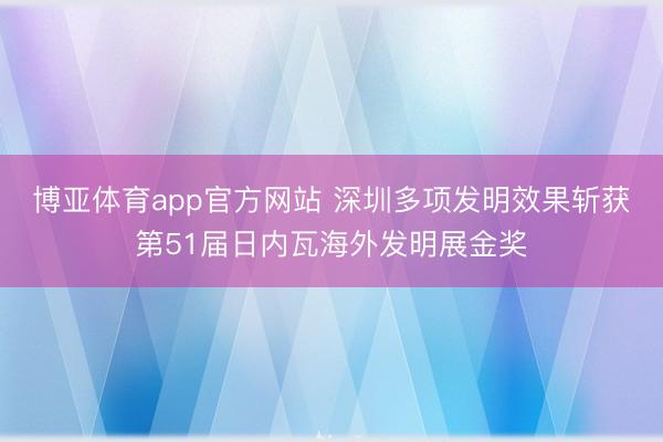 博亚体育app官方网站 深圳多项发明效果斩获第51届日内瓦海外发明展金奖